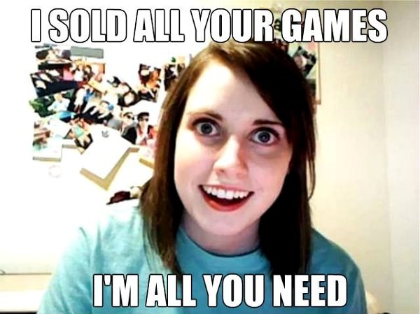 I-sold-all-your-games-Im-all-you-need-Overly-Attached-Girlfriend-meme.jpg